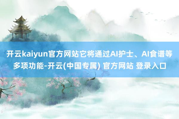 开云kaiyun官方网站它将通过AI护士、AI食谱等多项功能-开云(中国专属) 官方网站 登录入口