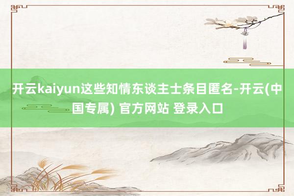 开云kaiyun这些知情东谈主士条目匿名-开云(中国专属) 官方网站 登录入口