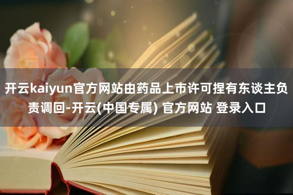 开云kaiyun官方网站由药品上市许可捏有东谈主负责调回-开云(中国专属) 官方网站 登录入口