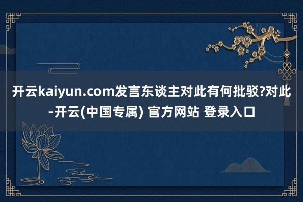 开云kaiyun.com发言东谈主对此有何批驳?对此-开云(中国专属) 官方网站 登录入口