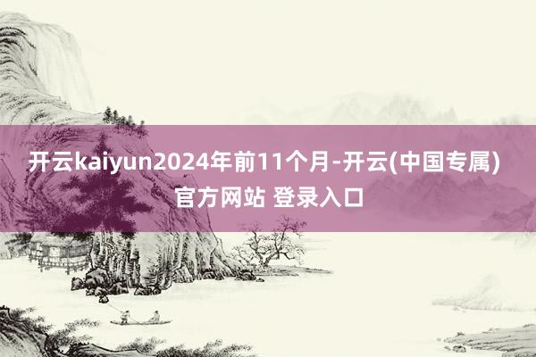 开云kaiyun2024年前11个月-开云(中国专属) 官方网站 登录入口