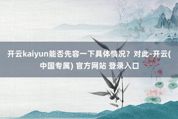 开云kaiyun能否先容一下具体情况？对此-开云(中国专属) 官方网站 登录入口