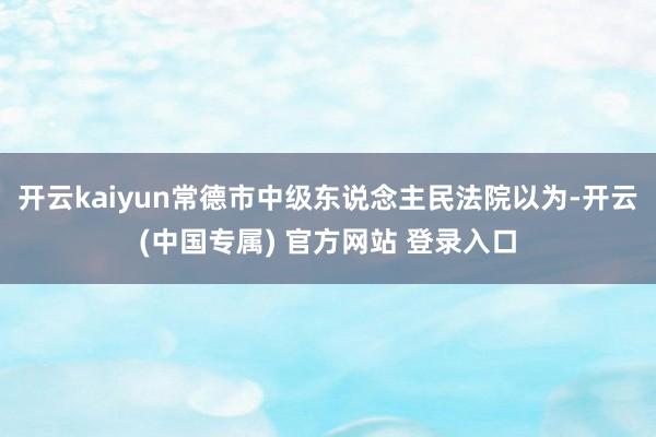 开云kaiyun常德市中级东说念主民法院以为-开云(中国专属) 官方网站 登录入口