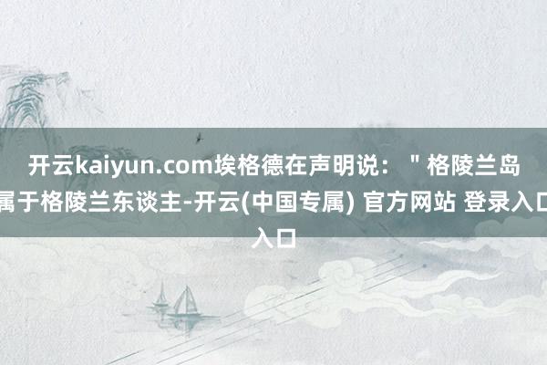 开云kaiyun.com埃格德在声明说：＂格陵兰岛属于格陵兰东谈主-开云(中国专属) 官方网站 登录入口