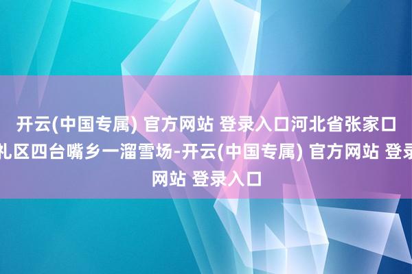 开云(中国专属) 官方网站 登录入口河北省张家口市崇礼区四台嘴乡一溜雪场-开云(中国专属) 官方网站 登录入口