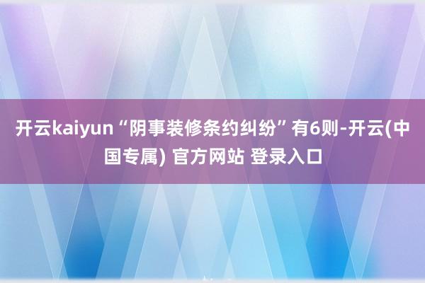 开云kaiyun“阴事装修条约纠纷”有6则-开云(中国专属) 官方网站 登录入口