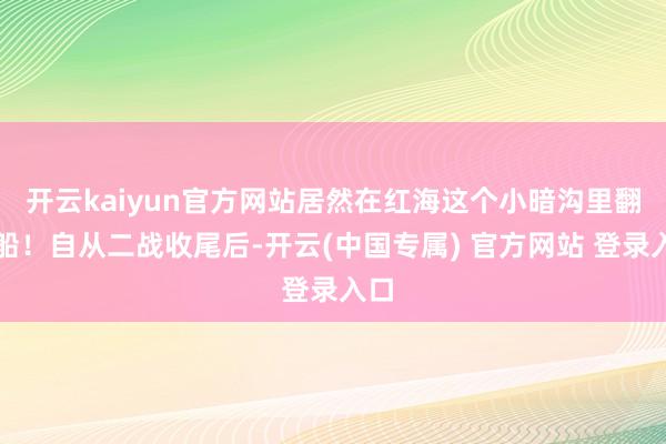 开云kaiyun官方网站居然在红海这个小暗沟里翻了船！自从二战收尾后-开云(中国专属) 官方网站 登录入口