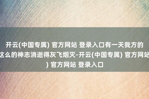 开云(中国专属) 官方网站 登录入口有一天我方的积聚会以这么的神志消逝得灰飞烟灭-开云(中国专属) 官方网站 登录入口