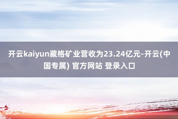 开云kaiyun藏格矿业营收为23.24亿元-开云(中国专属) 官方网站 登录入口