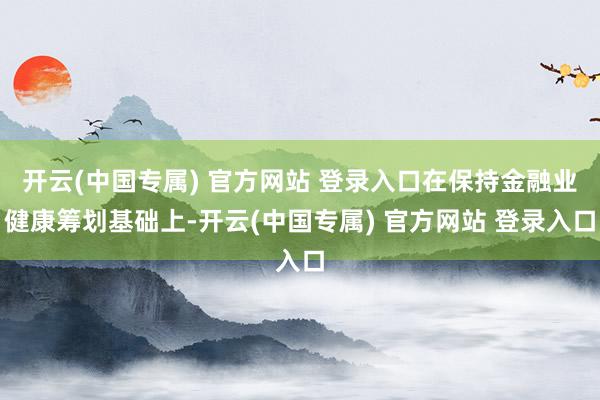 开云(中国专属) 官方网站 登录入口在保持金融业健康筹划基础上-开云(中国专属) 官方网站 登录入口