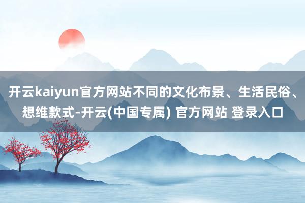 开云kaiyun官方网站不同的文化布景、生活民俗、想维款式-开云(中国专属) 官方网站 登录入口