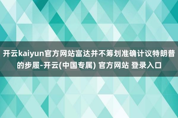 开云kaiyun官方网站富达并不筹划准确计议特朗普的步履-开云(中国专属) 官方网站 登录入口