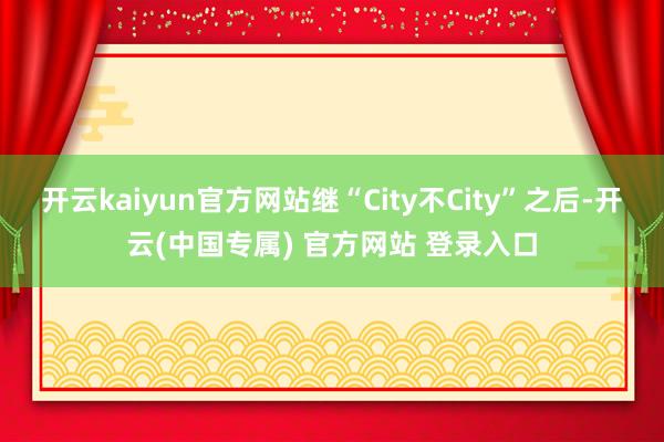 开云kaiyun官方网站继“City不City”之后-开云(中国专属) 官方网站 登录入口