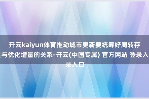 开云kaiyun体育　　推动城市更新要统筹好周转存量与优化增量的关系-开云(中国专属) 官方网站 登录入口