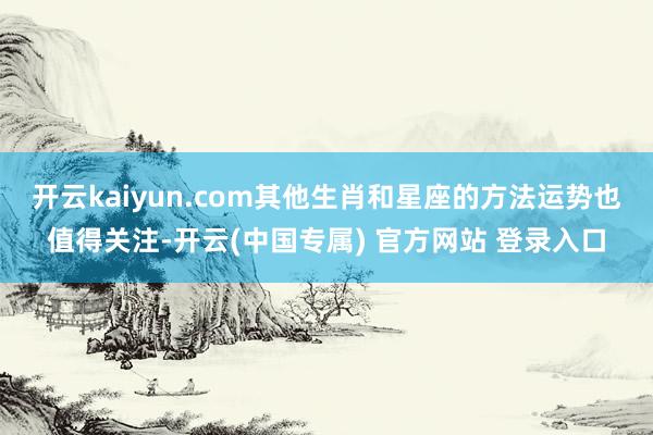 开云kaiyun.com其他生肖和星座的方法运势也值得关注-开云(中国专属) 官方网站 登录入口