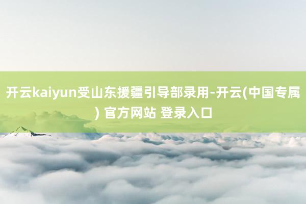 开云kaiyun受山东援疆引导部录用-开云(中国专属) 官方网站 登录入口