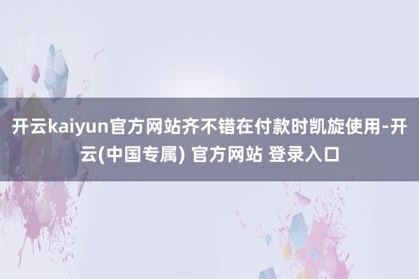 开云kaiyun官方网站齐不错在付款时凯旋使用-开云(中国专属) 官方网站 登录入口