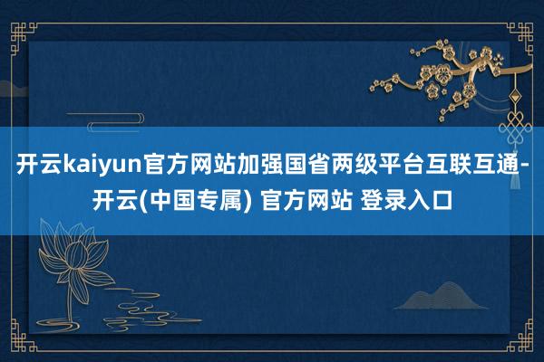 开云kaiyun官方网站加强国省两级平台互联互通-开云(中国专属) 官方网站 登录入口