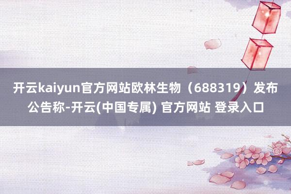 开云kaiyun官方网站欧林生物（688319）发布公告称-开云(中国专属) 官方网站 登录入口