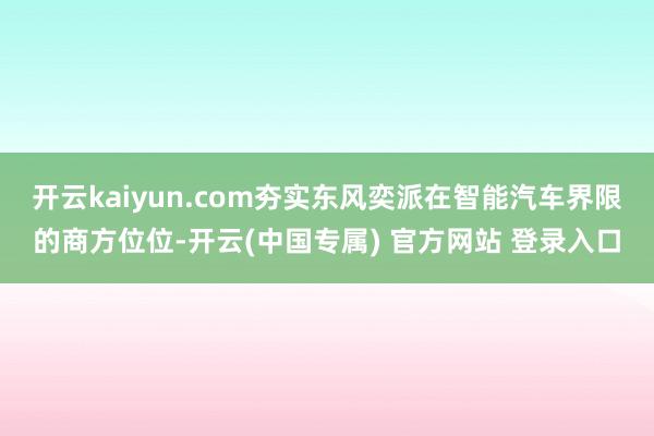 开云kaiyun.com夯实东风奕派在智能汽车界限的商方位位-开云(中国专属) 官方网站 登录入口