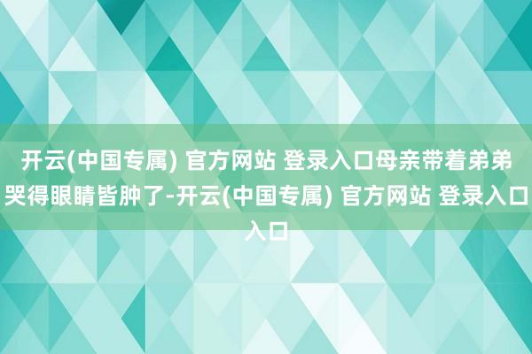 开云(中国专属) 官方网站 登录入口母亲带着弟弟哭得眼睛皆肿了-开云(中国专属) 官方网站 登录入口