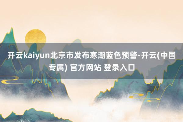 开云kaiyun北京市发布寒潮蓝色预警-开云(中国专属) 官方网站 登录入口