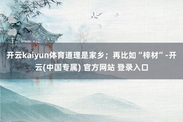 开云kaiyun体育道理是家乡；再比如“梓材”-开云(中国专属) 官方网站 登录入口