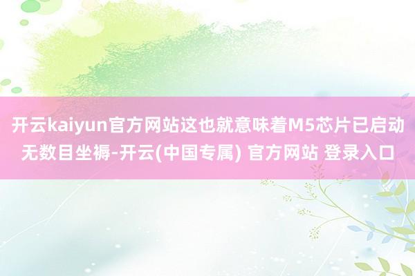 开云kaiyun官方网站这也就意味着M5芯片已启动无数目坐褥-开云(中国专属) 官方网站 登录入口