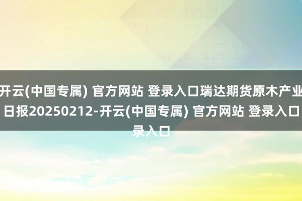 开云(中国专属) 官方网站 登录入口瑞达期货原木产业日报20250212-开云(中国专属) 官方网站 登录入口