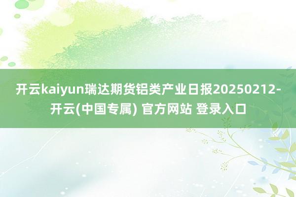 开云kaiyun瑞达期货铝类产业日报20250212-开云(中国专属) 官方网站 登录入口