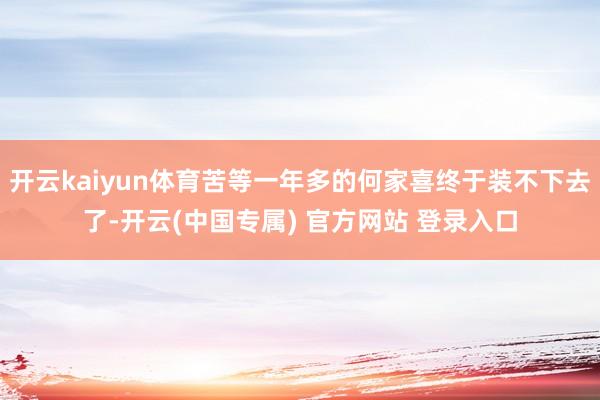 开云kaiyun体育苦等一年多的何家喜终于装不下去了-开云(中国专属) 官方网站 登录入口