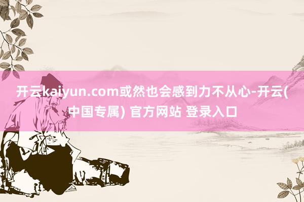 开云kaiyun.com或然也会感到力不从心-开云(中国专属) 官方网站 登录入口