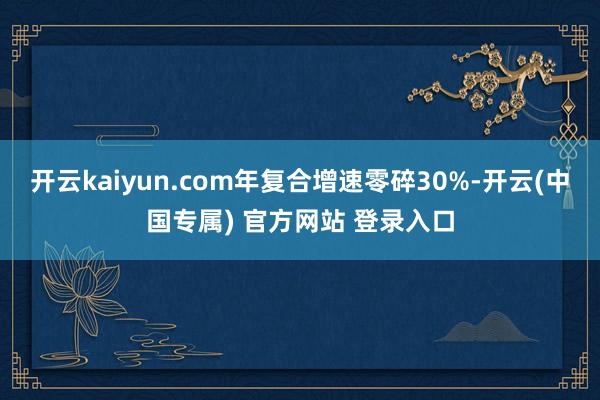开云kaiyun.com年复合增速零碎30%-开云(中国专属) 官方网站 登录入口