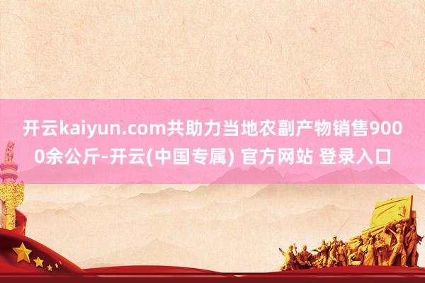 开云kaiyun.com共助力当地农副产物销售9000余公斤-开云(中国专属) 官方网站 登录入口