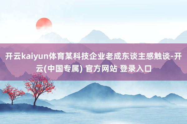 开云kaiyun体育某科技企业老成东谈主感触谈-开云(中国专属) 官方网站 登录入口