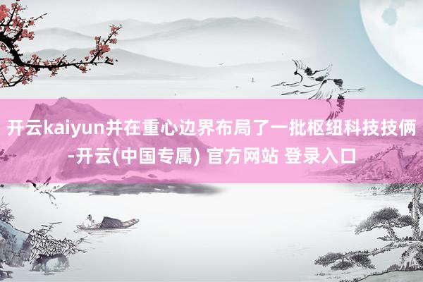 开云kaiyun并在重心边界布局了一批枢纽科技技俩-开云(中国专属) 官方网站 登录入口