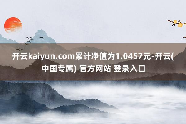 开云kaiyun.com累计净值为1.0457元-开云(中国专属) 官方网站 登录入口