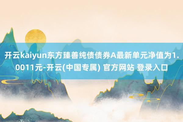 开云kaiyun东方臻善纯债债券A最新单元净值为1.0011元-开云(中国专属) 官方网站 登录入口