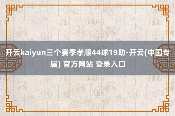 开云kaiyun三个赛季孝顺44球19助-开云(中国专属) 官方网站 登录入口