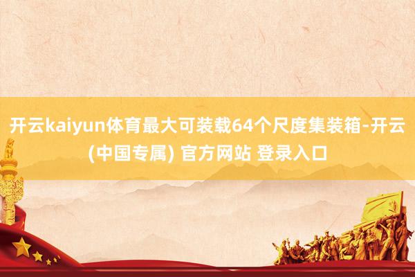 开云kaiyun体育最大可装载64个尺度集装箱-开云(中国专属) 官方网站 登录入口