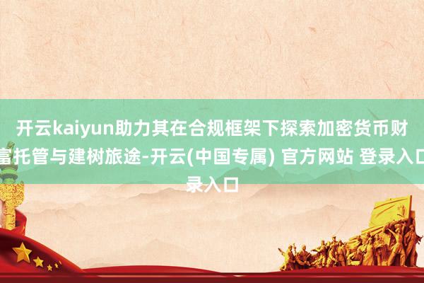 开云kaiyun助力其在合规框架下探索加密货币财富托管与建树旅途-开云(中国专属) 官方网站 登录入口
