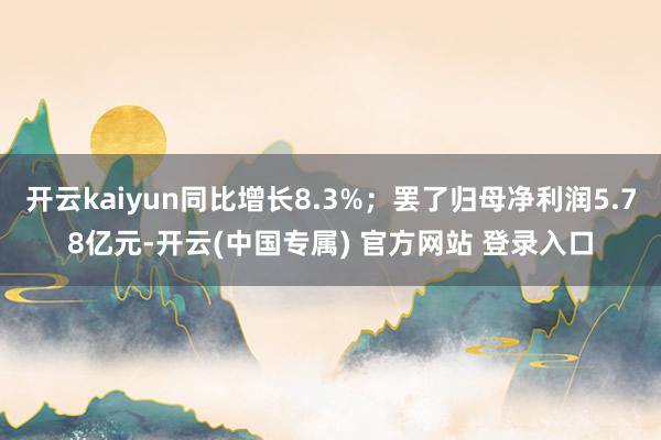 开云kaiyun同比增长8.3%；罢了归母净利润5.78亿元-开云(中国专属) 官方网站 登录入口