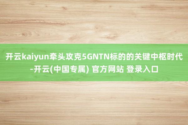 开云kaiyun牵头攻克5GNTN标的的关键中枢时代-开云(中国专属) 官方网站 登录入口