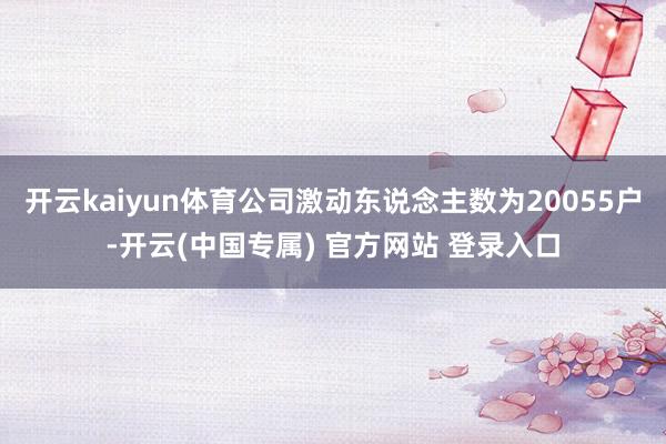 开云kaiyun体育公司激动东说念主数为20055户-开云(中国专属) 官方网站 登录入口