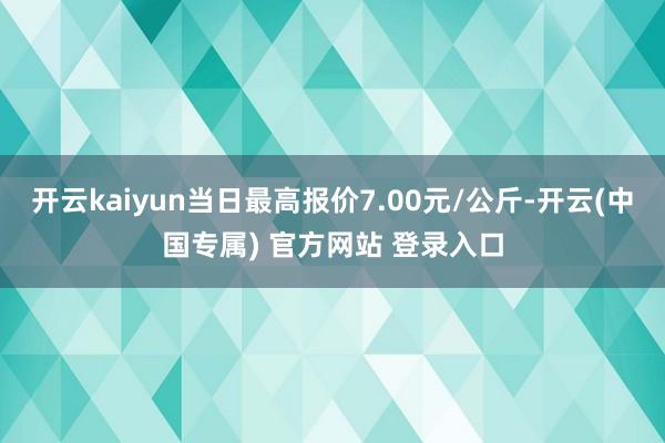 开云kaiyun当日最高报价7.00元/公斤-开云(中国专属) 官方网站 登录入口