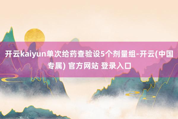 开云kaiyun单次给药查验设5个剂量组-开云(中国专属) 官方网站 登录入口