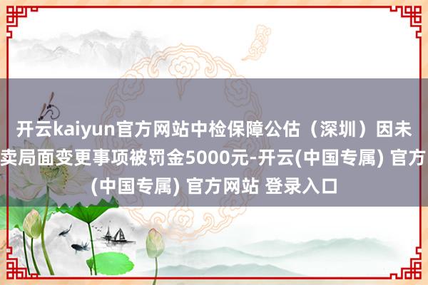 开云kaiyun官方网站中检保障公估(深圳)因未按条目敷陈买卖局面变更事项被罚金5000元-开云(中国专属) 官方网站 登录入口