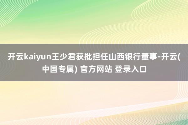 开云kaiyun王少君获批担任山西银行董事-开云(中国专属) 官方网站 登录入口