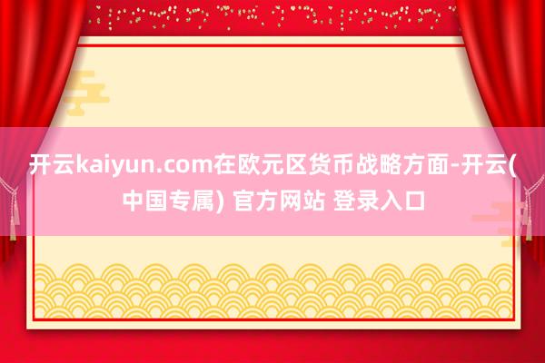 开云kaiyun.com　　在欧元区货币战略方面-开云(中国专属) 官方网站 登录入口