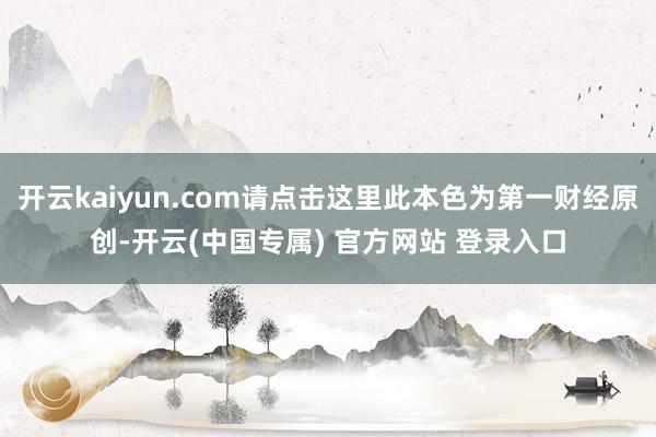 开云kaiyun.com请点击这里此本色为第一财经原创-开云(中国专属) 官方网站 登录入口